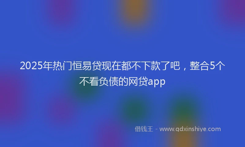 2025年热门恒易贷现在都不下款了吧，整合5个不看负债的网贷app