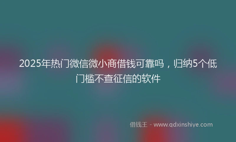 2025年热门微信微小商借钱可靠吗，归纳5个低门槛不查征信的软件