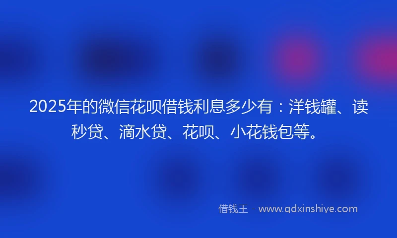 2025年的微信花呗借钱利息多少有：洋钱罐、读秒贷、滴水贷、花呗、小花钱包等。