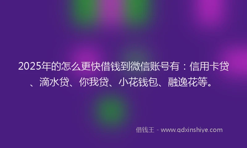 2025年的怎么更快借钱到微信账号有：信用卡贷、滴水贷、你我贷、小花钱包、融逸花等。