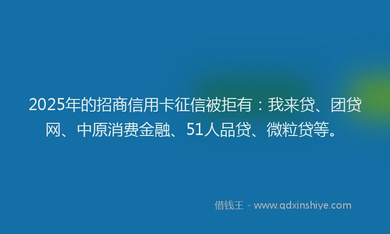 2025年的招商信用卡征信被拒有：我来贷、团贷网、中原消费金融、51人品贷、微粒贷等。