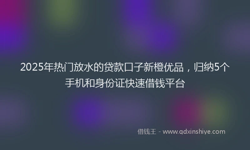 2025年热门放水的贷款口子新橙优品，归纳5个手机和身份证快速借钱平台