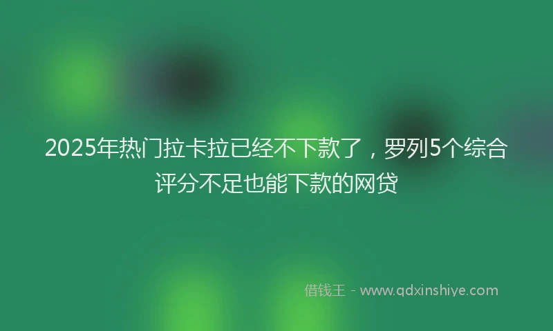 2025年热门拉卡拉已经不下款了，罗列5个综合评分不足也能下款的网贷