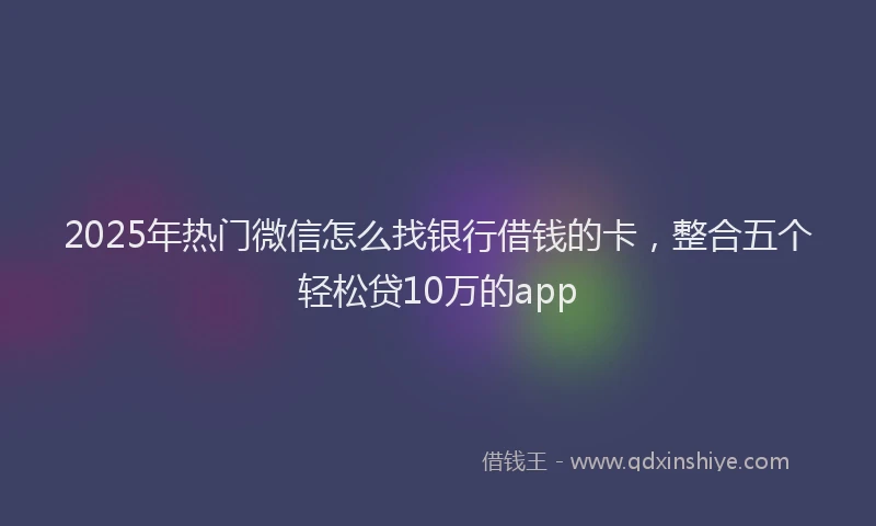 2025年热门微信怎么找银行借钱的卡，整合五个轻松贷10万的app