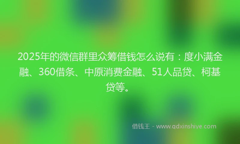 2025年的微信群里众筹借钱怎么说有：度小满金融、360借条、中原消费金融、51人品贷、柯基贷等。