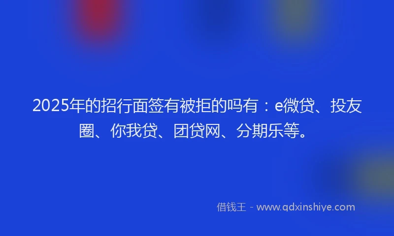 2025年的招行面签有被拒的吗有：e微贷、投友圈、你我贷、团贷网、分期乐等。