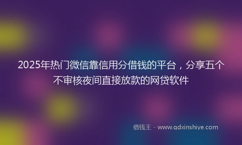 2025年热门微信靠信用分借钱的平台，分享五个不审核夜间直接放款的网贷软件