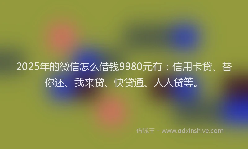 2025年的微信怎么借钱9980元有：信用卡贷、替你还、我来贷、快贷通、人人贷等。