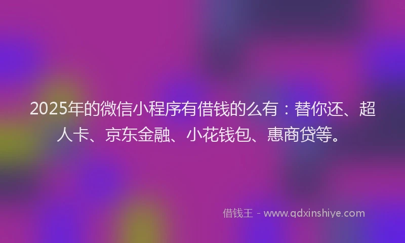 2025年的微信小程序有借钱的么有：替你还、超人卡、京东金融、小花钱包、惠商贷等。