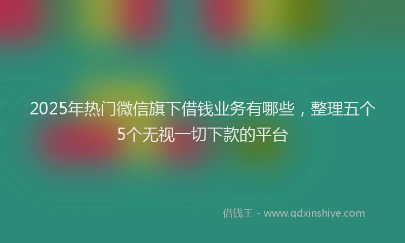 2025年热门微信旗下借钱业务有哪些，整理五个5个无视一切下款的平台