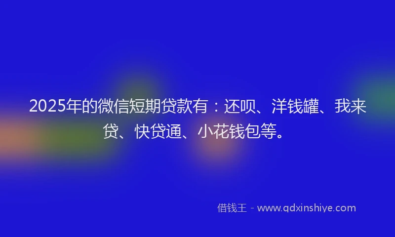 2025年的微信短期贷款有：还呗、洋钱罐、我来贷、快贷通、小花钱包等。