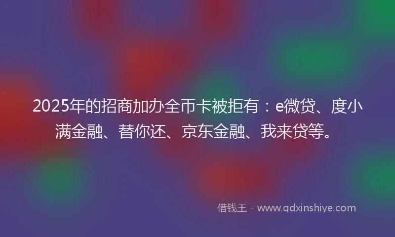 2025年的招商加办全币卡被拒有：e微贷、度小满金融、替你还、京东金融、我来贷等。