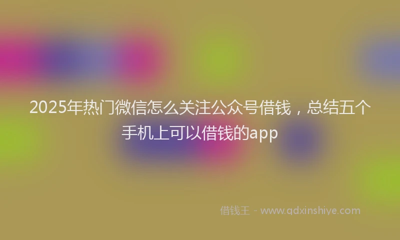 2025年热门微信怎么关注公众号借钱，总结五个手机上可以借钱的app