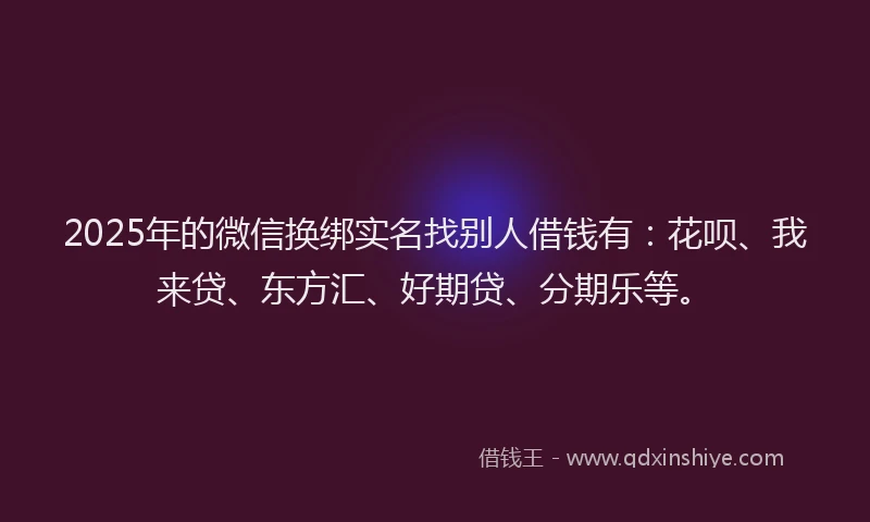 2025年的微信换绑实名找别人借钱有：花呗、我来贷、东方汇、好期贷、分期乐等。