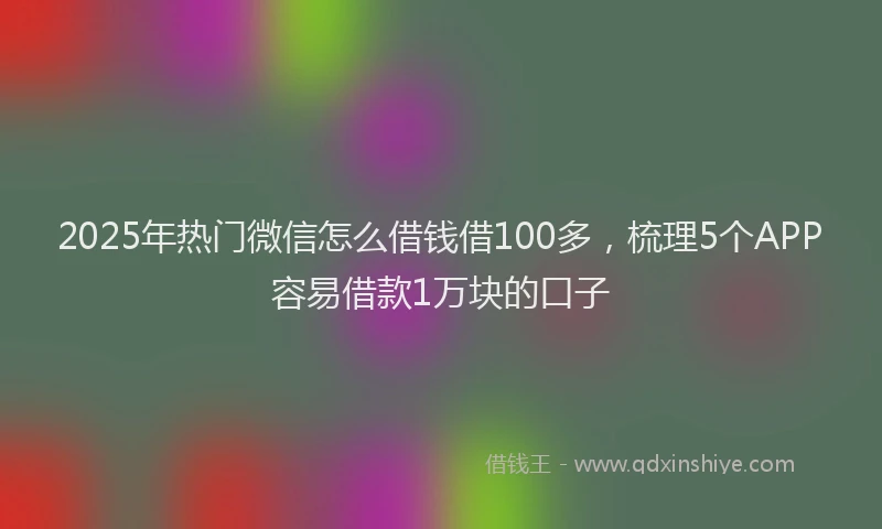 2025年热门微信怎么借钱借100多，梳理5个APP容易借款1万块的口子