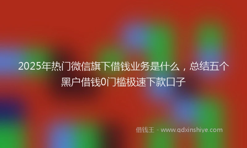 2025年热门微信旗下借钱业务是什么，总结五个黑户借钱0门槛极速下款口子