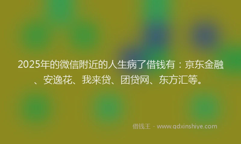 2025年的微信附近的人生病了借钱有：京东金融、安逸花、我来贷、团贷网、东方汇等。