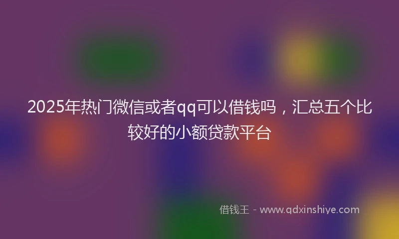 2025年热门微信或者qq可以借钱吗，汇总五个比较好的小额贷款平台