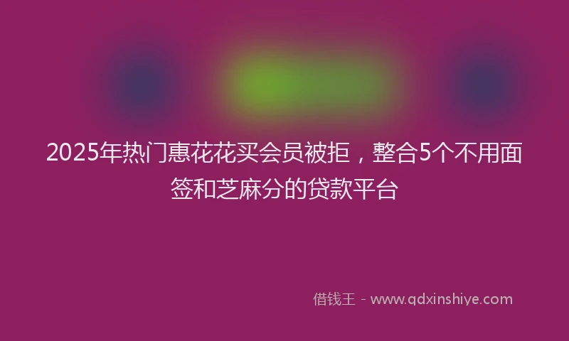 2025年热门惠花花买会员被拒，整合5个不用面签和芝麻分的贷款平台