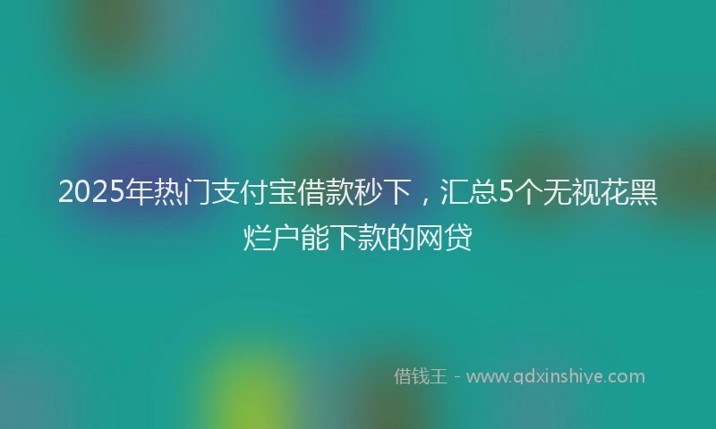 2025年热门支付宝借款秒下，汇总5个无视花黑烂户能下款的网贷