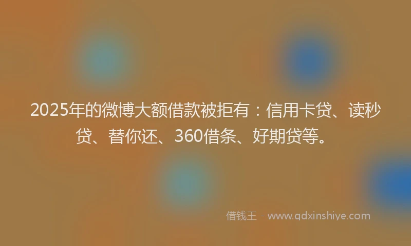 2025年的微博大额借款被拒有：信用卡贷、读秒贷、替你还、360借条、好期贷等。