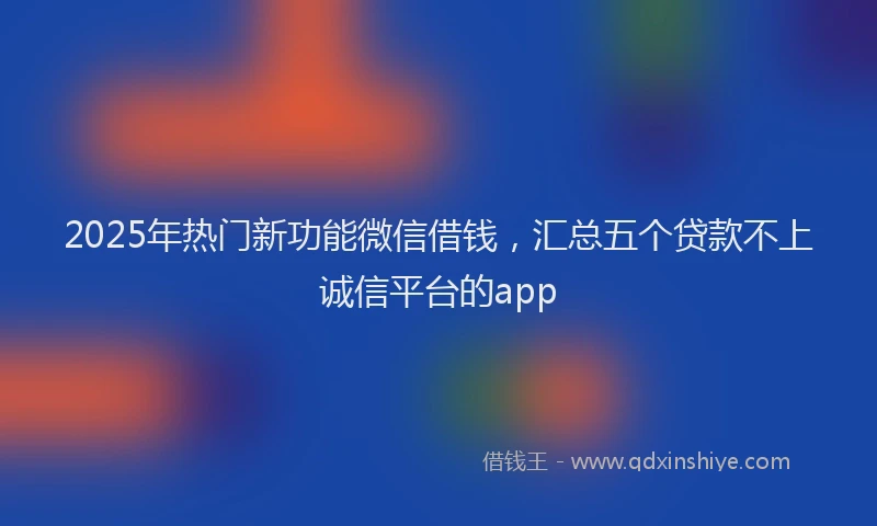 2025年热门新功能微信借钱，汇总五个贷款不上诚信平台的app