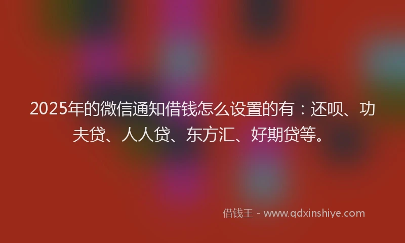 2025年的微信通知借钱怎么设置的有：还呗、功夫贷、人人贷、东方汇、好期贷等。