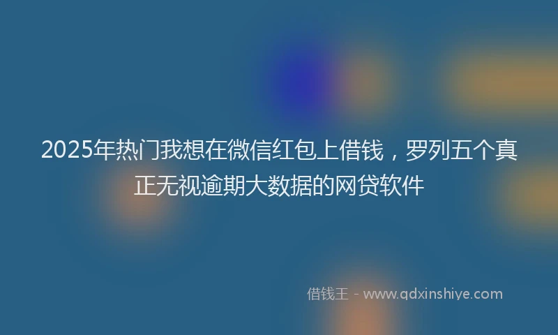 2025年热门我想在微信红包上借钱，罗列五个真正无视逾期大数据的网贷软件
