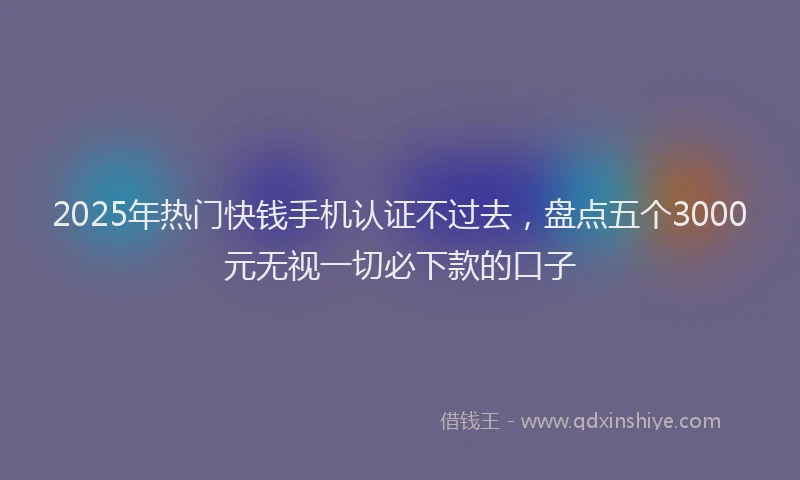 2025年热门快钱手机认证不过去，盘点五个3000元无视一切必下款的口子