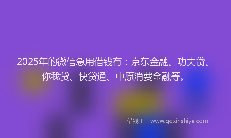 2025年的微信急用借钱有：京东金融、功夫贷、你我贷、快贷通、中原消费金融等。