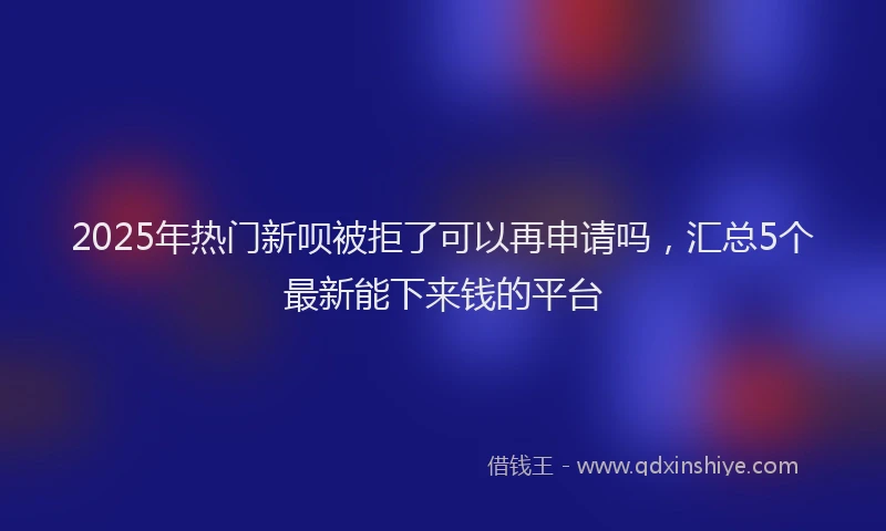 2025年热门新呗被拒了可以再申请吗，汇总5个最新能下来钱的平台