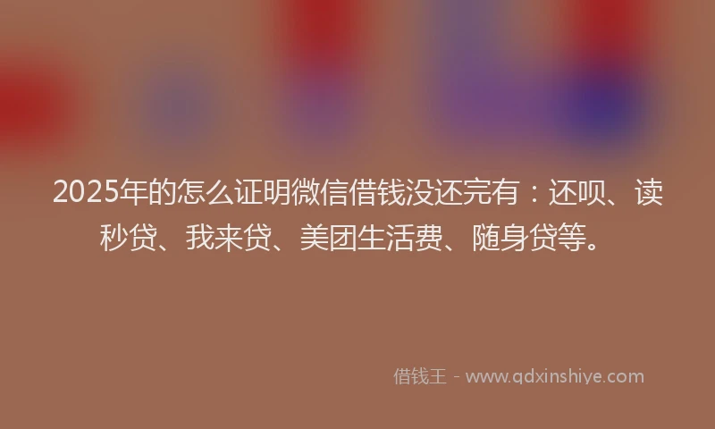 2025年的怎么证明微信借钱没还完有：还呗、读秒贷、我来贷、美团生活费、随身贷等。