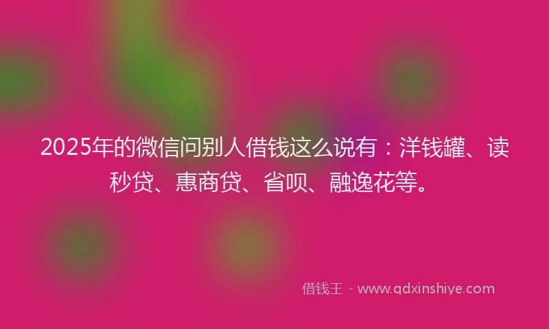 2025年的微信问别人借钱这么说有：洋钱罐、读秒贷、惠商贷、省呗、融逸花等。