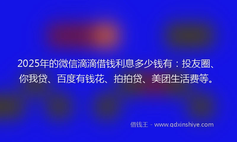2025年的微信滴滴借钱利息多少钱有：投友圈、你我贷、百度有钱花、拍拍贷、美团生活费等。