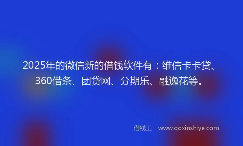 2025年的微信新的借钱软件有：维信卡卡贷、360借条、团贷网、分期乐、融逸花等。