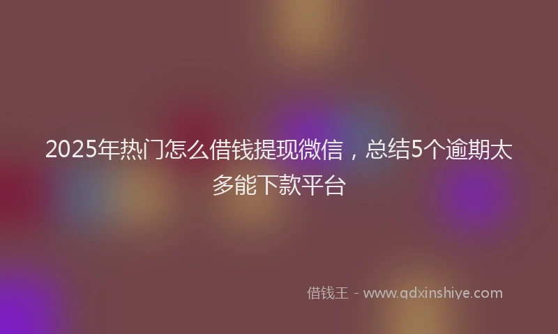 2025年热门怎么借钱提现微信，总结5个逾期太多能下款平台