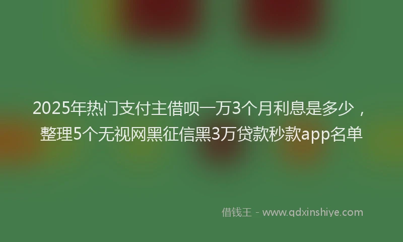 2025年热门支付主借呗一万3个月利息是多少，整理5个无视网黑征信黑3万贷款秒款app名单