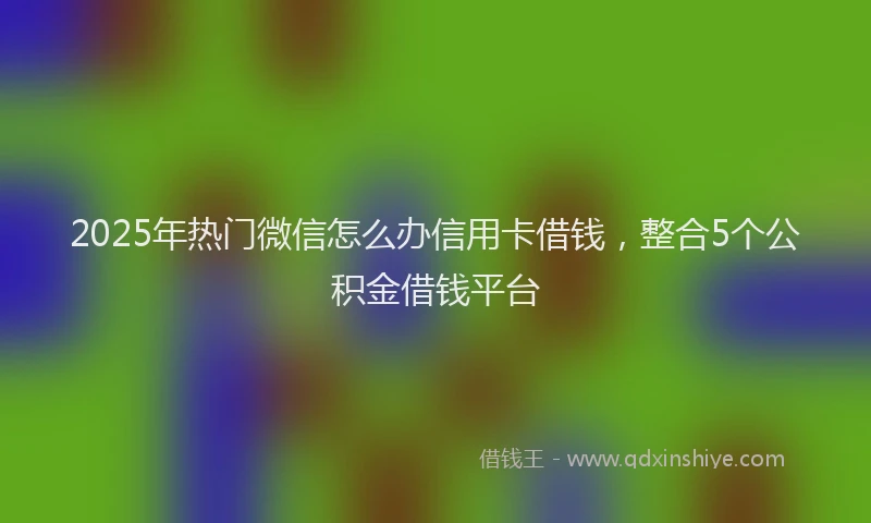 2025年热门微信怎么办信用卡借钱，整合5个公积金借钱平台