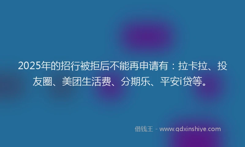 2025年的招行被拒后不能再申请有：拉卡拉、投友圈、美团生活费、分期乐、平安i贷等。