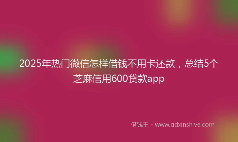2025年热门微信怎样借钱不用卡还款，总结5个芝麻信用600贷款app