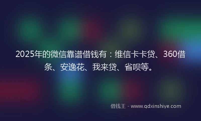2025年的微信靠谱借钱有：维信卡卡贷、360借条、安逸花、我来贷、省呗等。