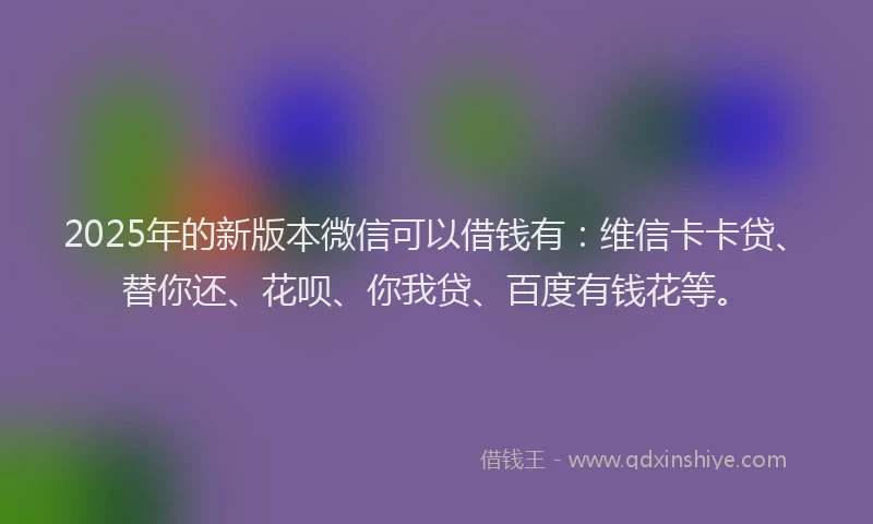 2025年的新版本微信可以借钱有：维信卡卡贷、替你还、花呗、你我贷、百度有钱花等。