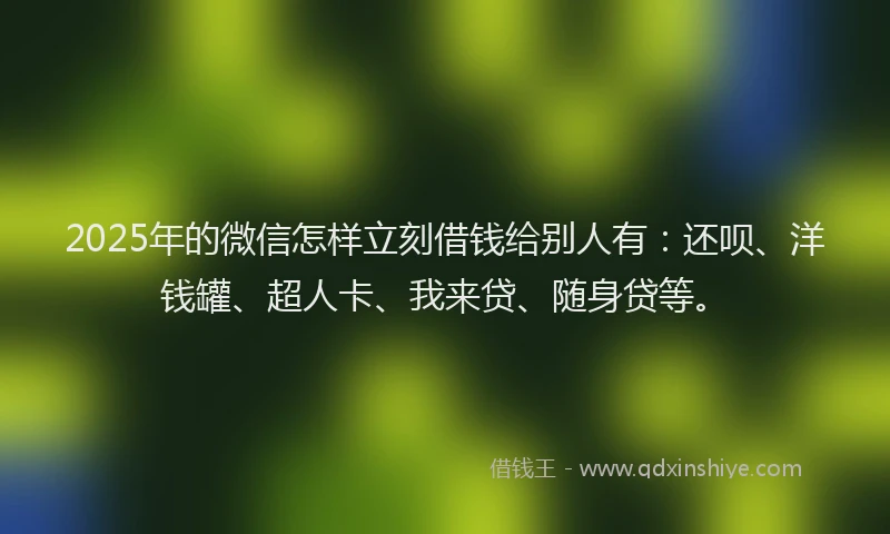 2025年的微信怎样立刻借钱给别人有：还呗、洋钱罐、超人卡、我来贷、随身贷等。