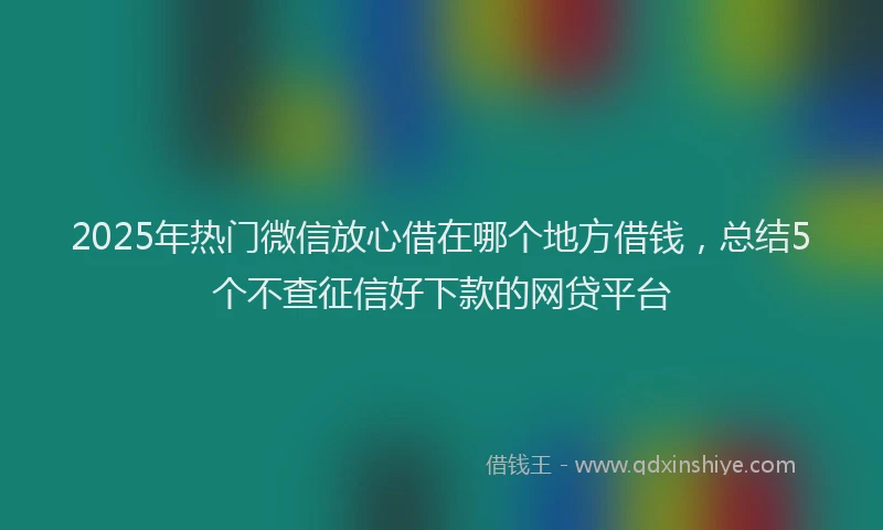 2025年热门微信放心借在哪个地方借钱，总结5个不查征信好下款的网贷平台