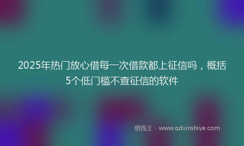2025年热门放心借每一次借款都上征信吗，概括5个低门槛不查征信的软件