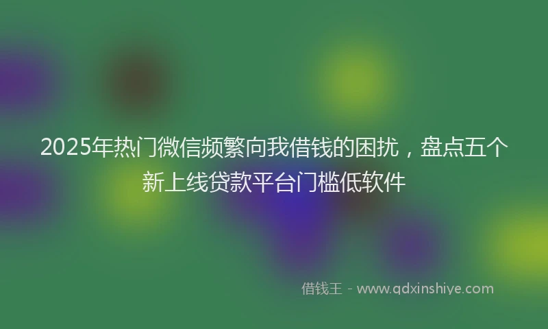 2025年热门微信频繁向我借钱的困扰，盘点五个新上线贷款平台门槛低软件