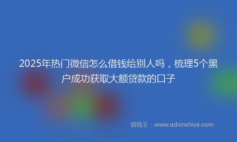 2025年热门微信怎么借钱给别人吗，梳理5个黑户成功获取大额贷款的口子