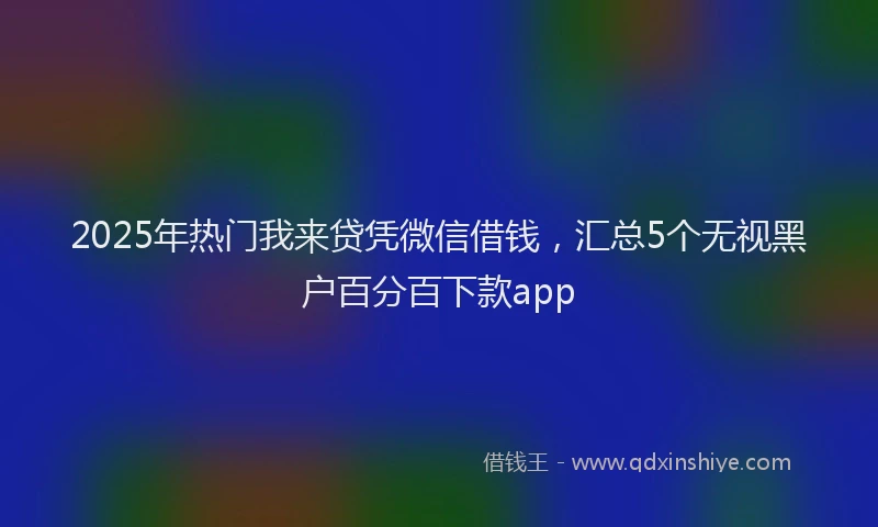 2025年热门我来贷凭微信借钱，汇总5个无视黑户百分百下款app