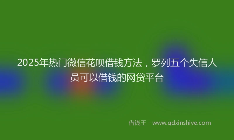 2025年热门微信花呗借钱方法，罗列五个失信人员可以借钱的网贷平台