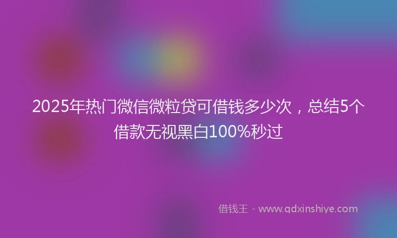 2025年热门微信微粒贷可借钱多少次，总结5个借款无视黑白100%秒过